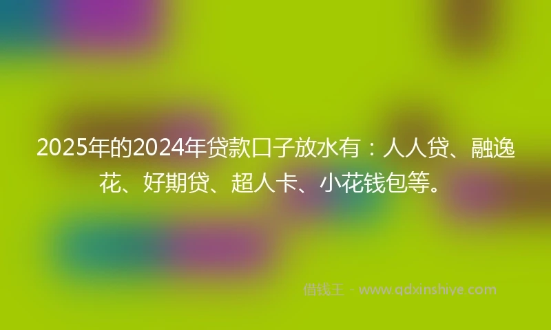2025年的2024年贷款口子放水有：人人贷、融逸花、好期贷、超人卡、小花钱包等。