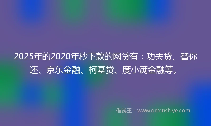 2025年的2020年秒下款的网贷有：功夫贷、替你还、京东金融、柯基贷、度小满金融等。