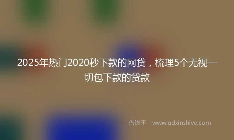 2025年热门2020秒下款的网贷，梳理5个无视一切包下款的贷款