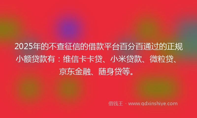 2025年的不查征信的借款平台百分百通过的正规小额贷款有：维信卡卡贷、小米贷款、微粒贷、京东金融、随身贷等。