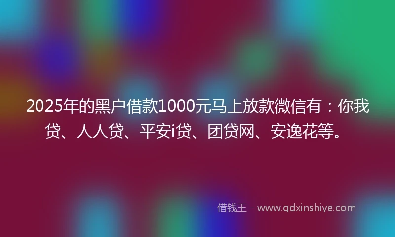 2025年的黑户借款1000元马上放款微信有：你我贷、人人贷、平安i贷、团贷网、安逸花等。