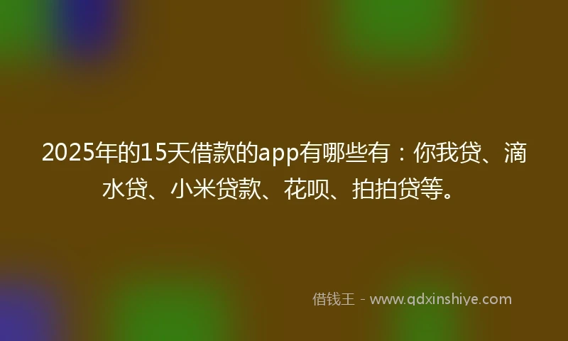 2025年的15天借款的app有哪些有：你我贷、滴水贷、小米贷款、花呗、拍拍贷等。