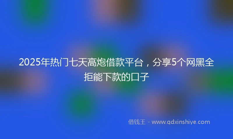 2025年热门七天高炮借款平台，分享5个网黑全拒能下款的口子