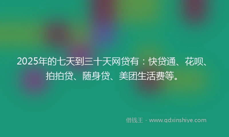 2025年的七天到三十天网贷有：快贷通、花呗、拍拍贷、随身贷、美团生活费等。
