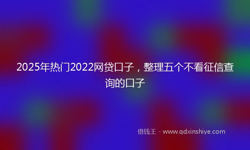2025年热门2022网贷口子，整理五个不看征信查询的口子
