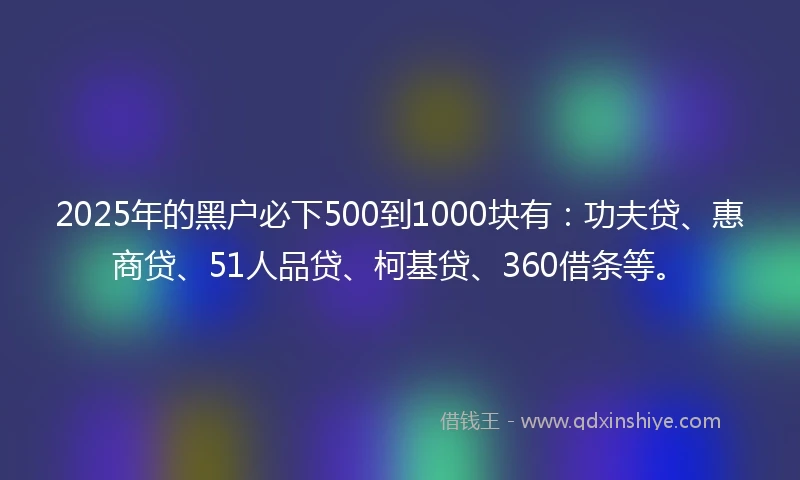 2025年的黑户必下500到1000块有：功夫贷、惠商贷、51人品贷、柯基贷、360借条等。