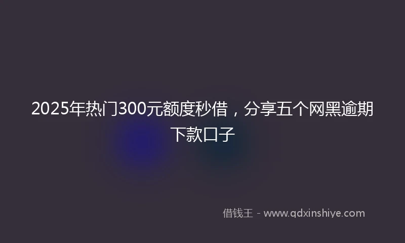 2025年热门300元额度秒借，分享五个网黑逾期下款口子