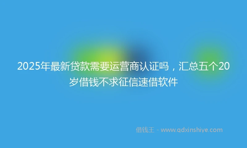 2025年最新贷款需要运营商认证吗，汇总五个20岁借钱不求征信速借软件