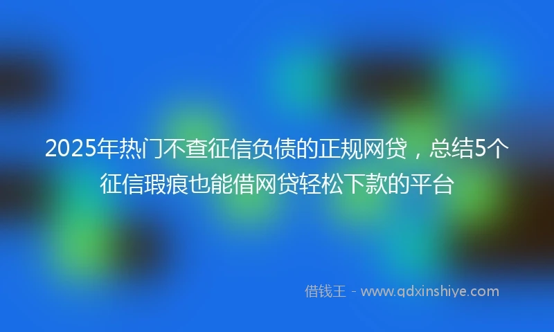 2025年热门不查征信负债的正规网贷，总结5个征信瑕疵也能借网贷轻松下款的平台