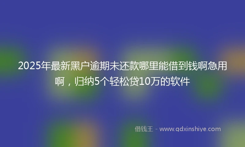2025年最新黑户逾期未还款哪里能借到钱啊急用啊，归纳5个轻松贷10万的软件