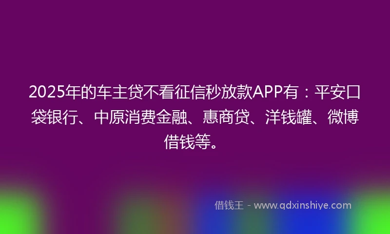 2025年的车主贷不看征信秒放款APP有：平安口袋银行、中原消费金融、惠商贷、洋钱罐、微博借钱等。