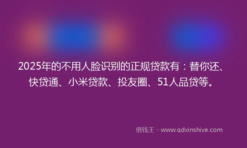 2025年的不用人脸识别的正规贷款有：替你还、快贷通、小米贷款、投友圈、51人品贷等。