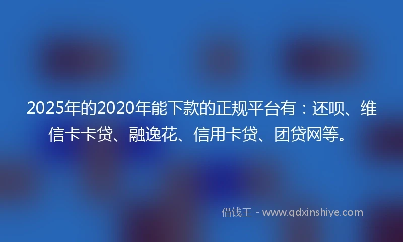 2025年的2020年能下款的正规平台有：还呗、维信卡卡贷、融逸花、信用卡贷、团贷网等。