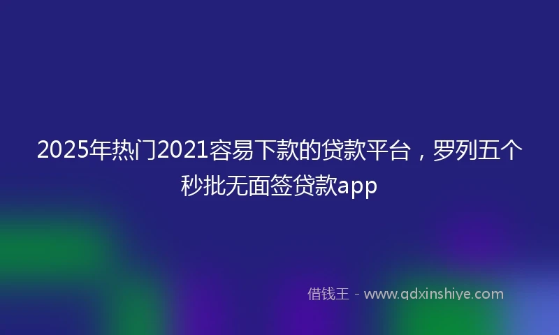 2025年热门2021容易下款的贷款平台，罗列五个秒批无面签贷款app