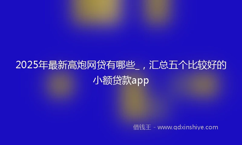 2025年最新高炮网贷有哪些_，汇总五个比较好的小额贷款app