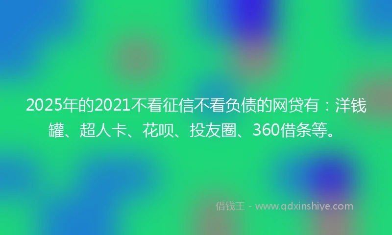2025年的2021不看征信不看负债的网贷有：洋钱罐、超人卡、花呗、投友圈、360借条等。