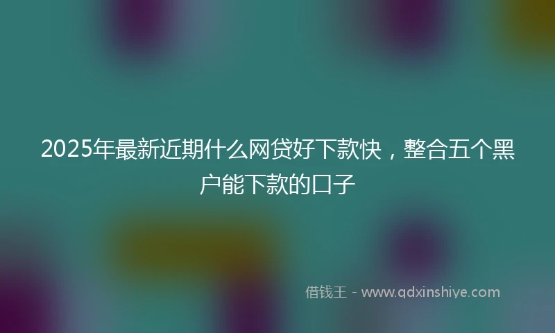2025年最新近期什么网贷好下款快，整合五个黑户能下款的口子