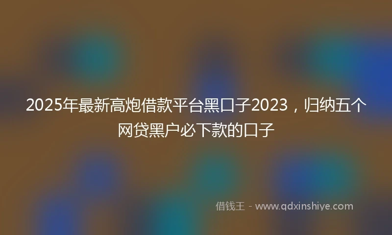 2025年最新高炮借款平台黑口子2023，归纳五个网贷黑户必下款的口子