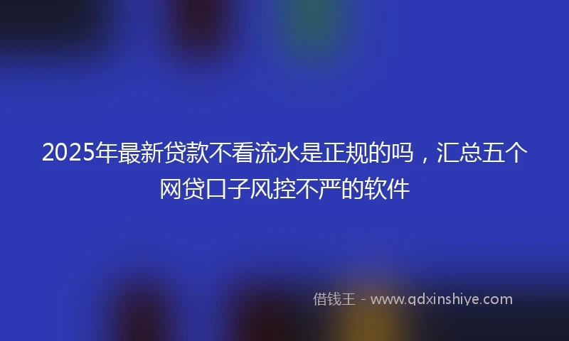 2025年最新贷款不看流水是正规的吗，汇总五个网贷口子风控不严的软件