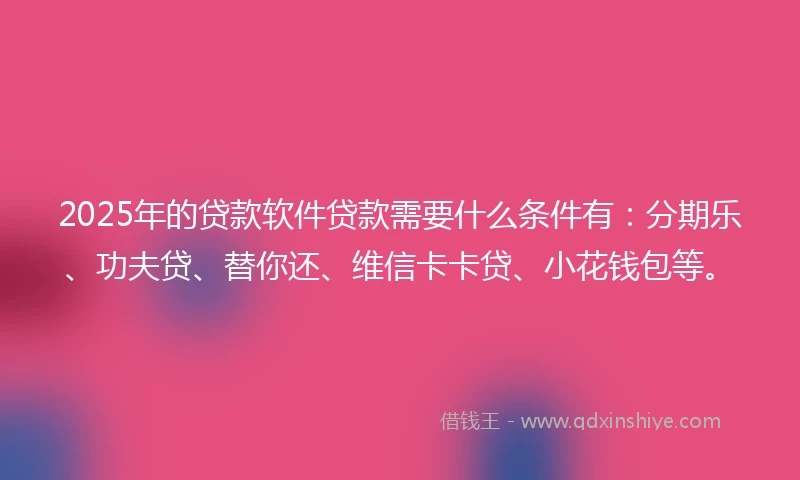 2025年的贷款软件贷款需要什么条件有：分期乐、功夫贷、替你还、维信卡卡贷、小花钱包等。