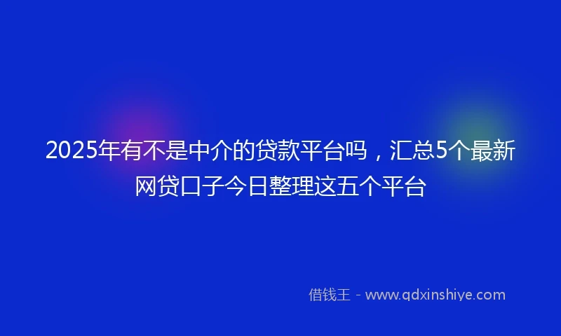 2025年有不是中介的贷款平台吗，汇总5个最新网贷口子今日整理这五个平台