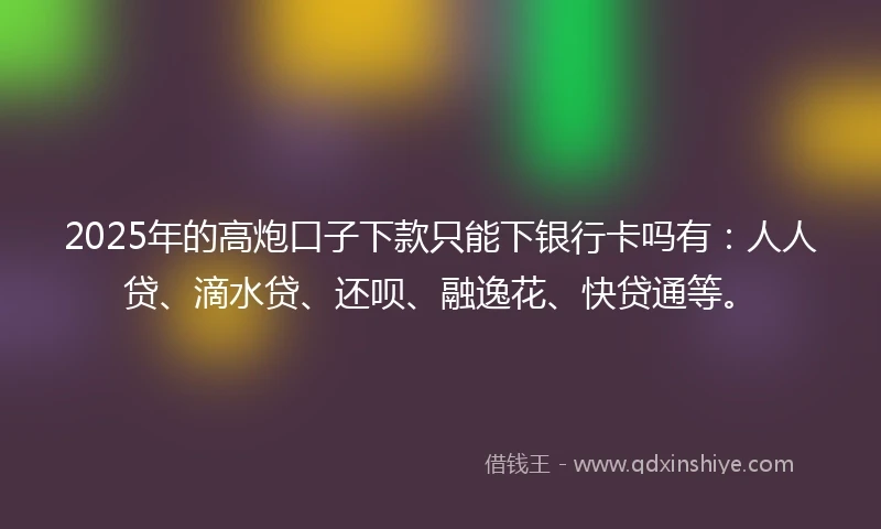 2025年的高炮口子下款只能下银行卡吗有：人人贷、滴水贷、还呗、融逸花、快贷通等。