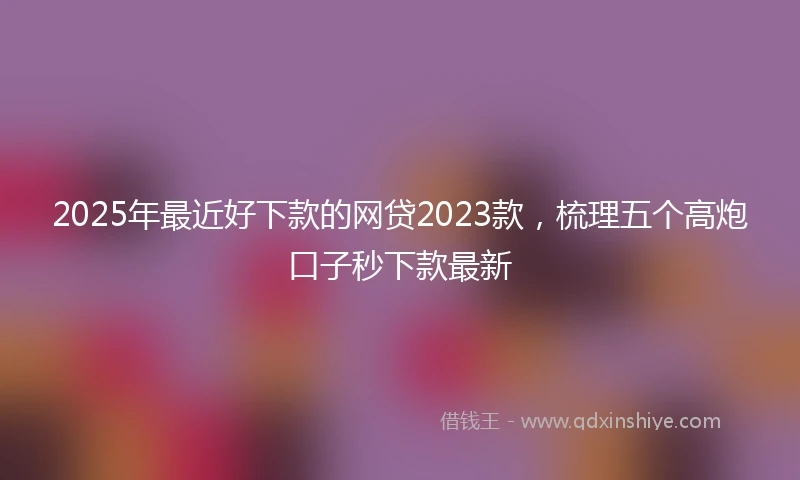 2025年最近好下款的网贷2023款，梳理五个高炮口子秒下款最新