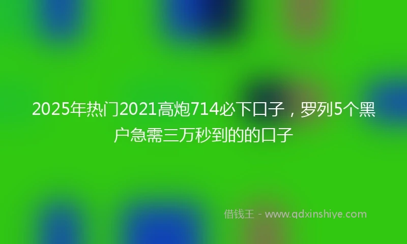 2025年热门2021高炮714必下口子，罗列5个黑户急需三万秒到的的口子
