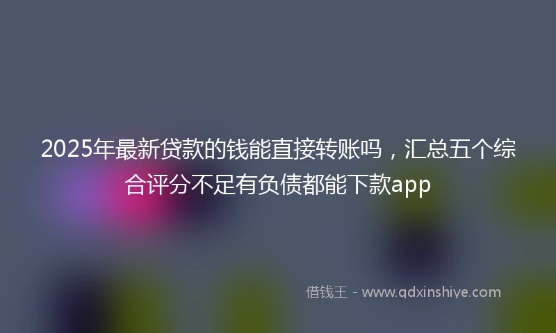 2025年最新贷款的钱能直接转账吗，汇总五个综合评分不足有负债都能下款app