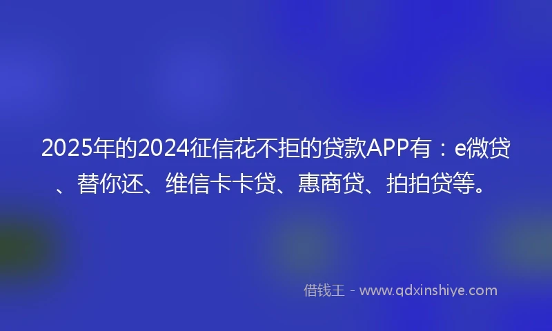 2025年的2024征信花不拒的贷款APP有：e微贷、替你还、维信卡卡贷、惠商贷、拍拍贷等。
