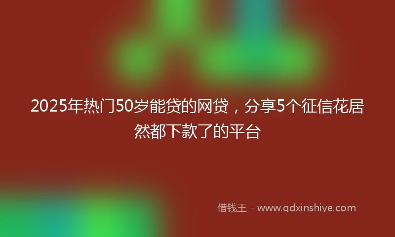2025年热门50岁能贷的网贷，分享5个征信花居然都下款了的平台