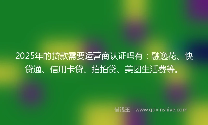 2025年的贷款需要运营商认证吗有：融逸花、快贷通、信用卡贷、拍拍贷、美团生活费等。