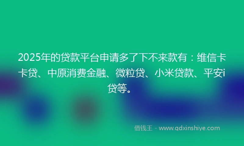 2025年的贷款平台申请多了下不来款有：维信卡卡贷、中原消费金融、微粒贷、小米贷款、平安i贷等。