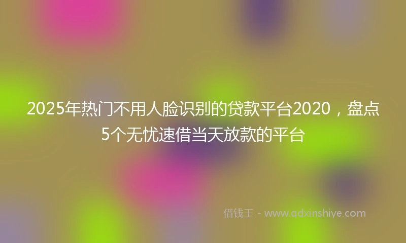 2025年热门不用人脸识别的贷款平台2020，盘点5个无忧速借当天放款的平台