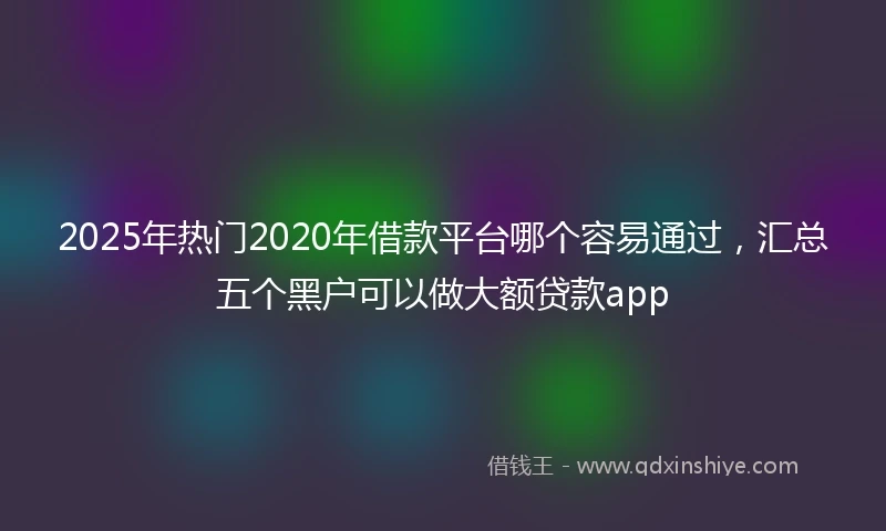 2025年热门2020年借款平台哪个容易通过，汇总五个黑户可以做大额贷款app
