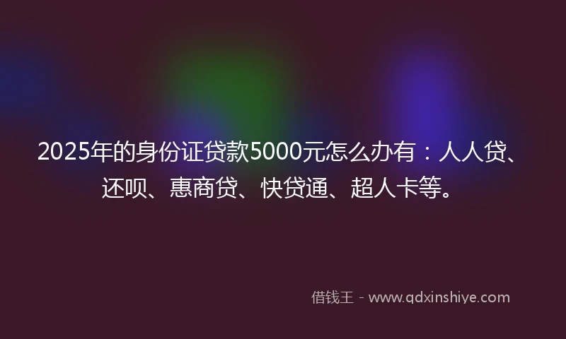 2025年的身份证贷款5000元怎么办有：人人贷、还呗、惠商贷、快贷通、超人卡等。