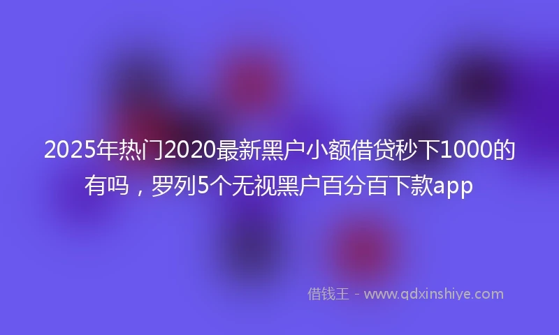 2025年热门2020最新黑户小额借贷秒下1000的有吗，罗列5个无视黑户百分百下款app