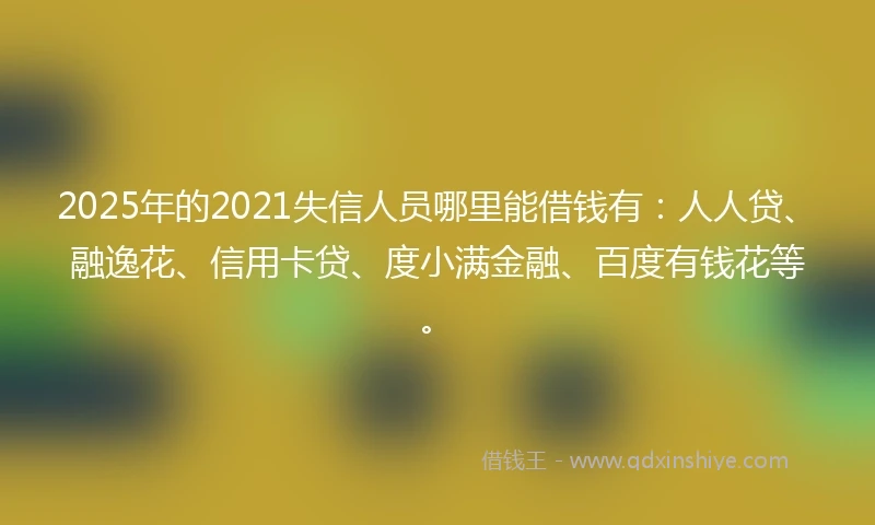 2025年的2021失信人员哪里能借钱有：人人贷、融逸花、信用卡贷、度小满金融、百度有钱花等。