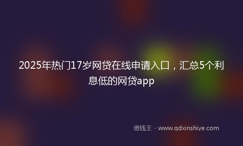 2025年热门17岁网贷在线申请入口，汇总5个利息低的网贷app