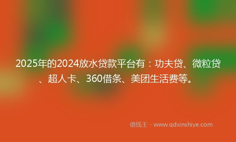 2025年的2024放水贷款平台有：功夫贷、微粒贷、超人卡、360借条、美团生活费等。
