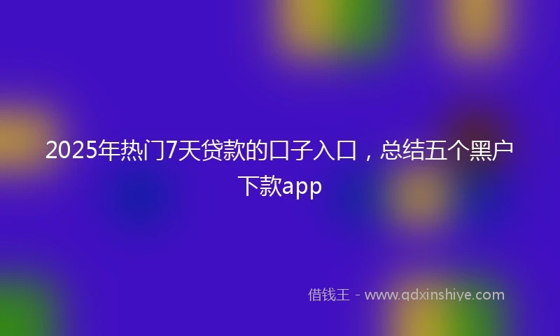 2025年热门7天贷款的口子入口，总结五个黑户下款app