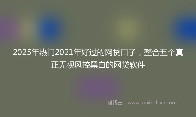 2025年热门2021年好过的网贷口子，整合五个真正无视风控黑白的网贷软件