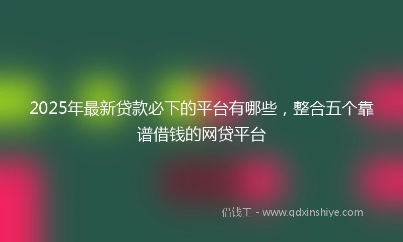 2025年最新贷款必下的平台有哪些，整合五个靠谱借钱的网贷平台