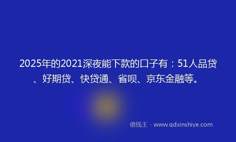 2025年的2021深夜能下款的口子有：51人品贷、好期贷、快贷通、省呗、京东金融等。