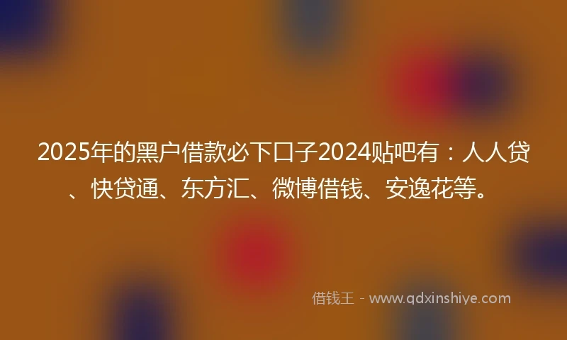 2025年的黑户借款必下口子2024贴吧有：人人贷、快贷通、东方汇、微博借钱、安逸花等。