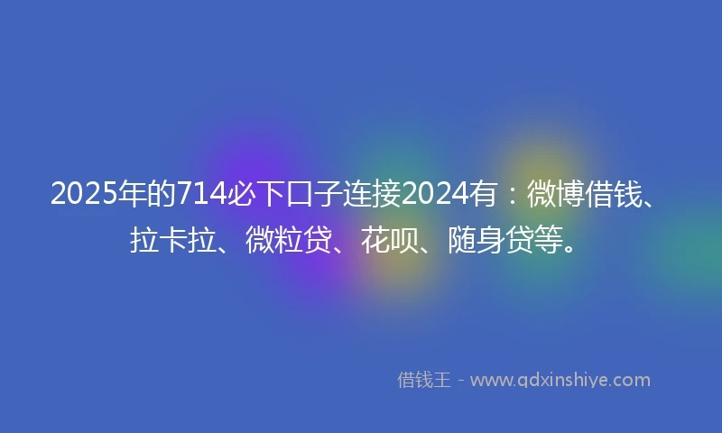 2025年的714必下口子连接2024有：微博借钱、拉卡拉、微粒贷、花呗、随身贷等。