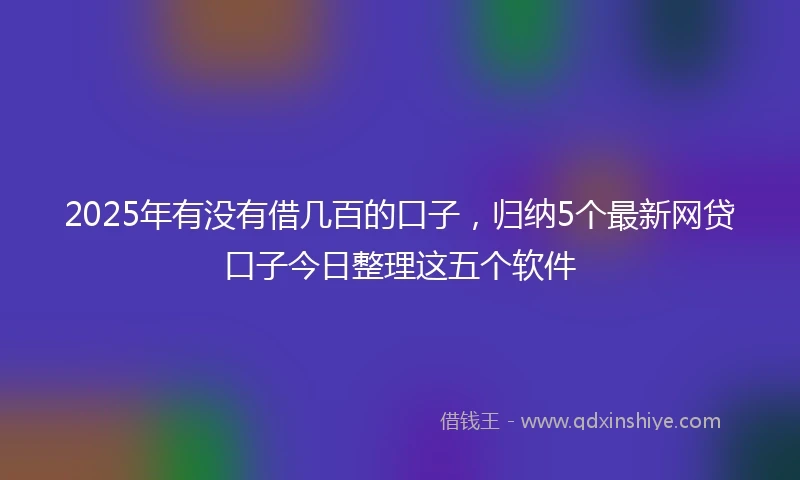 2025年有没有借几百的口子，归纳5个最新网贷口子今日整理这五个软件