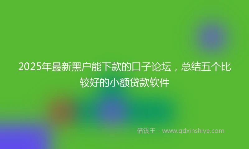 2025年最新黑户能下款的口子论坛，总结五个比较好的小额贷款软件
