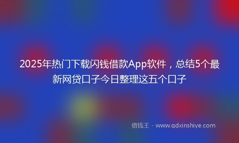 2025年热门下载闪钱借款App软件，总结5个最新网贷口子今日整理这五个口子