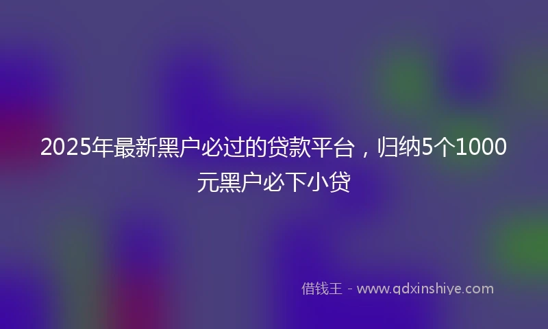 2025年最新黑户必过的贷款平台，归纳5个1000元黑户必下小贷